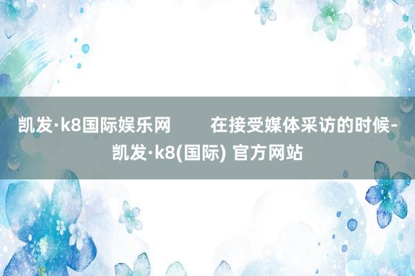 凯发·k8国际娱乐网        在接受媒体采访的时候-凯发·k8(国际) 官方网站