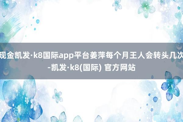 现金凯发·k8国际app平台姜萍每个月王人会转头几次-凯发·k8(国际) 官方网站