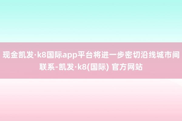 现金凯发·k8国际app平台将进一步密切沿线城市间联系-凯发·k8(国际) 官方网站