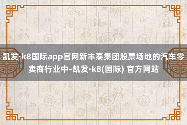 凯发·k8国际app官网新丰泰集团股票场地的汽车零卖商行业中-凯发·k8(国际) 官方网站