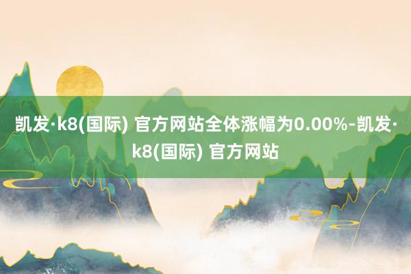 凯发·k8(国际) 官方网站全体涨幅为0.00%-凯发·k8(国际) 官方网站