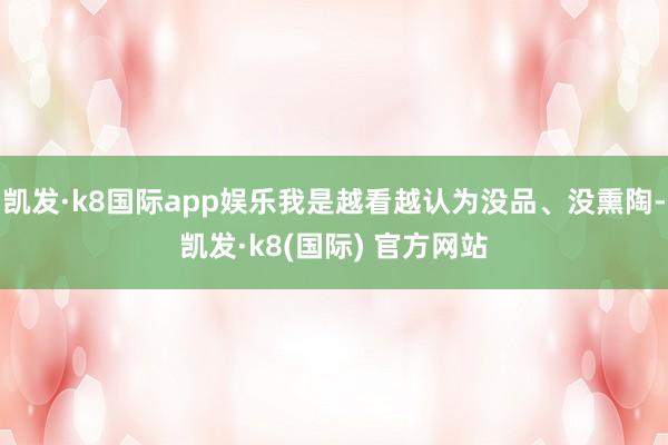 凯发·k8国际app娱乐我是越看越认为没品、没熏陶-凯发·k8(国际) 官方网站