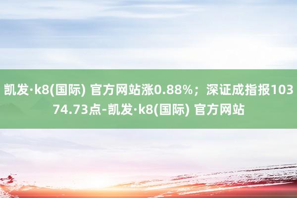 凯发·k8(国际) 官方网站涨0.88%；深证成指报10374.73点-凯发·k8(国际) 官方网站