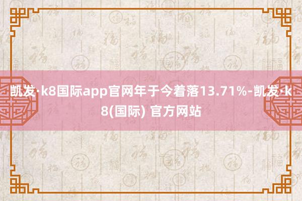 凯发·k8国际app官网年于今着落13.71%-凯发·k8(国际) 官方网站