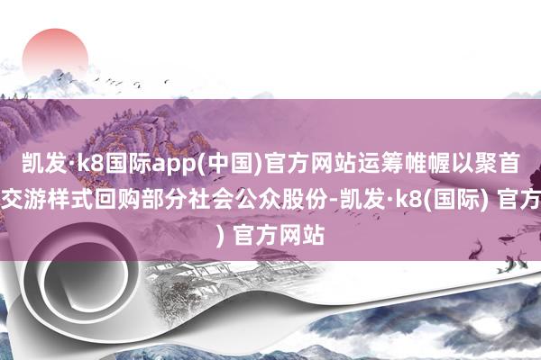 凯发·k8国际app(中国)官方网站运筹帷幄以聚首竞价交游样式回购部分社会公众股份-凯发·k8(国际) 官方网站