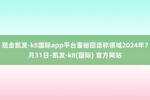 现金凯发·k8国际app平台董秘回话称领域2024年7月31日-凯发·k8(国际) 官方网站