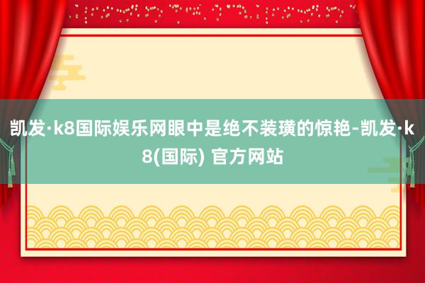 凯发·k8国际娱乐网眼中是绝不装璜的惊艳-凯发·k8(国际) 官方网站