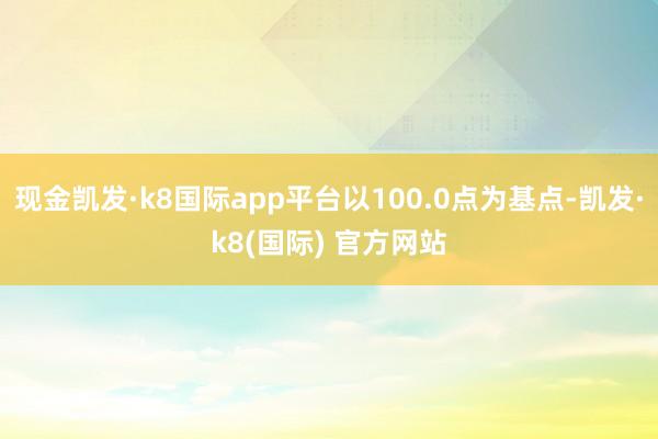 现金凯发·k8国际app平台以100.0点为基点-凯发·k8(国际) 官方网站