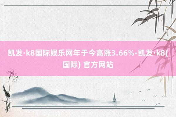 凯发·k8国际娱乐网年于今高涨3.66%-凯发·k8(国际) 官方网站