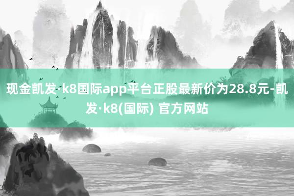 现金凯发·k8国际app平台正股最新价为28.8元-凯发·k8(国际) 官方网站