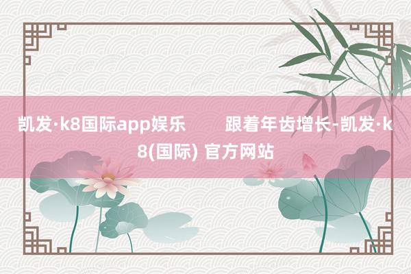 凯发·k8国际app娱乐        跟着年齿增长-凯发·k8(国际) 官方网站