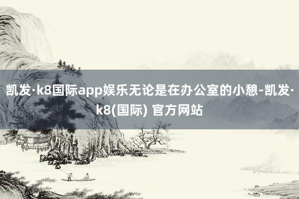 凯发·k8国际app娱乐无论是在办公室的小憩-凯发·k8(国际) 官方网站