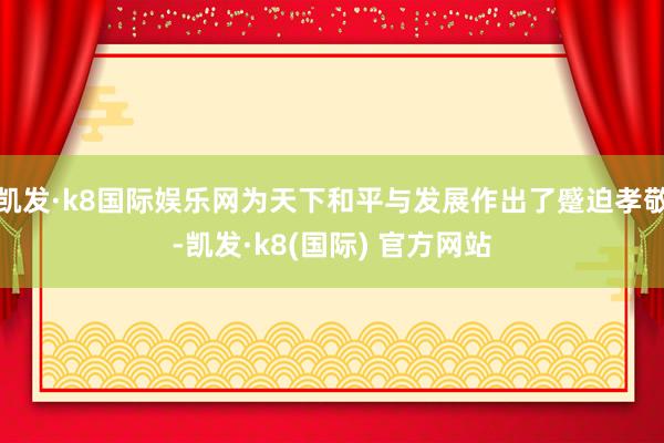 凯发·k8国际娱乐网为天下和平与发展作出了蹙迫孝敬-凯发·k8(国际) 官方网站