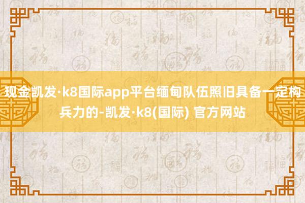 现金凯发·k8国际app平台缅甸队伍照旧具备一定构兵力的-凯发·k8(国际) 官方网站