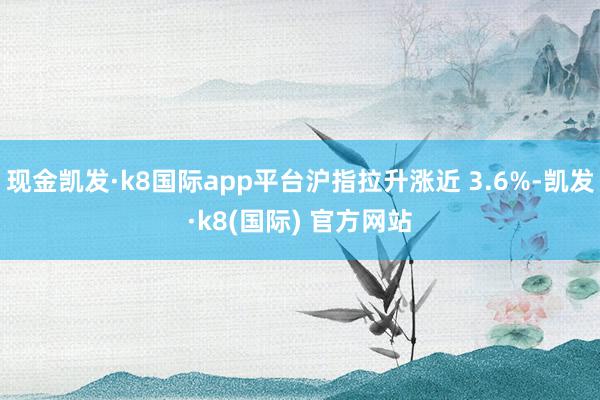 现金凯发·k8国际app平台沪指拉升涨近 3.6%-凯发·k8(国际) 官方网站