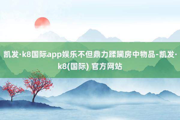 凯发·k8国际app娱乐不但鼎力蹂躏房中物品-凯发·k8(国际) 官方网站