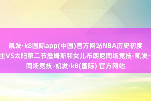 凯发·k8国际app(中国)官方网站NBA历史初度父子同台！湖东谈主VS太阳第二节詹姆斯和女儿布朗尼同场竞技-凯发·k8(国际) 官方网站