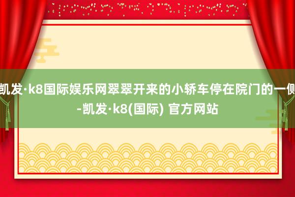 凯发·k8国际娱乐网翠翠开来的小轿车停在院门的一侧-凯发·k8(国际) 官方网站