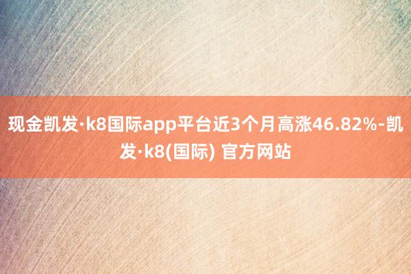 现金凯发·k8国际app平台近3个月高涨46.82%-凯发·k8(国际) 官方网站