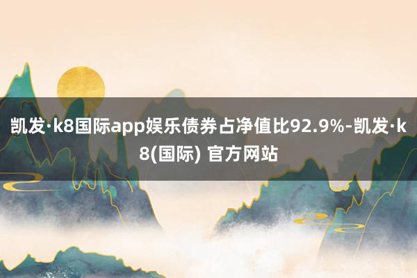 凯发·k8国际app娱乐债券占净值比92.9%-凯发·k8(国际) 官方网站