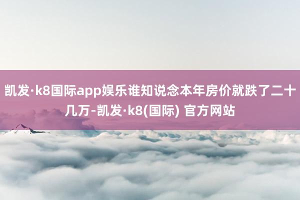 凯发·k8国际app娱乐谁知说念本年房价就跌了二十几万-凯发·k8(国际) 官方网站