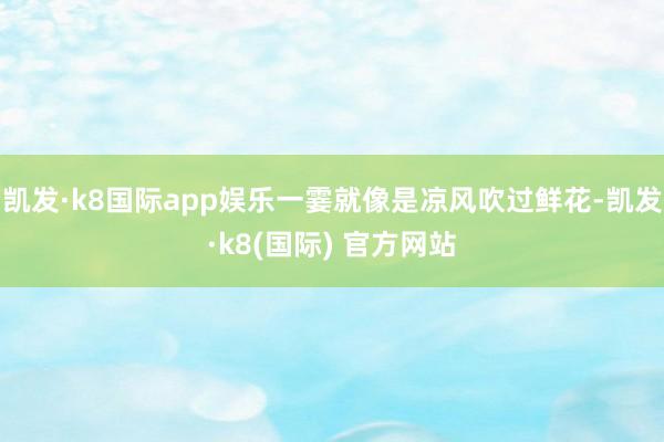 凯发·k8国际app娱乐一霎就像是凉风吹过鲜花-凯发·k8(国际) 官方网站