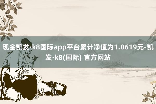 现金凯发·k8国际app平台累计净值为1.0619元-凯发·k8(国际) 官方网站