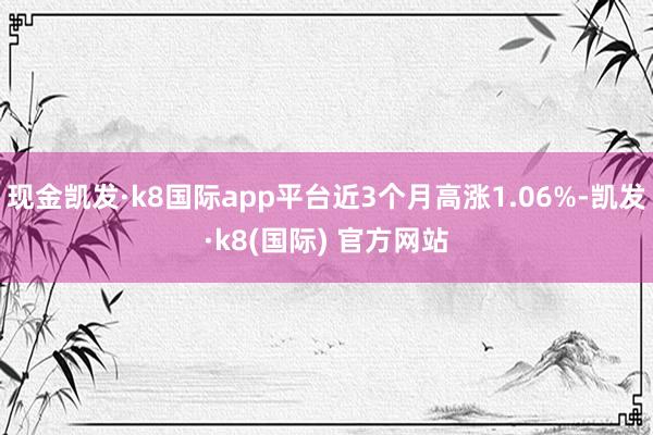 现金凯发·k8国际app平台近3个月高涨1.06%-凯发·k8(国际) 官方网站