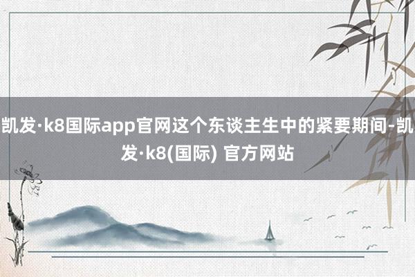 凯发·k8国际app官网这个东谈主生中的紧要期间-凯发·k8(国际) 官方网站